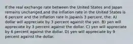 If the real exchange rate between the United States and Japan remains unchanged,and the inflation rate in the United States is 6 percent and the inflation rate in Japanis 3 percent, the: A) dollar will appreciate by 3 percent against the yen. B) yen will appreciate by 3 percent against the dollar. C) yen will appreciate by 6 percent against the dollar. D) yen will appreciate by 9 percent against the dollar.