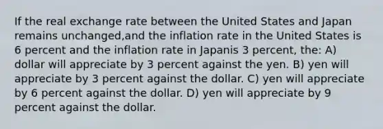 If the real exchange rate between the United States and Japan remains unchanged,and the inflation rate in the United States is 6 percent and the inflation rate in Japanis 3 percent, the: A) dollar will appreciate by 3 percent against the yen. B) yen will appreciate by 3 percent against the dollar. C) yen will appreciate by 6 percent against the dollar. D) yen will appreciate by 9 percent against the dollar.