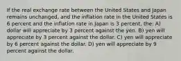 If the real exchange rate between the United States and Japan remains unchanged, and the inflation rate in the United States is 6 percent and the inflation rate in Japan is 3 percent, the: A) dollar will appreciate by 3 percent against the yen. B) yen will appreciate by 3 percent against the dollar. C) yen will appreciate by 6 percent against the dollar. D) yen will appreciate by 9 percent against the dollar.