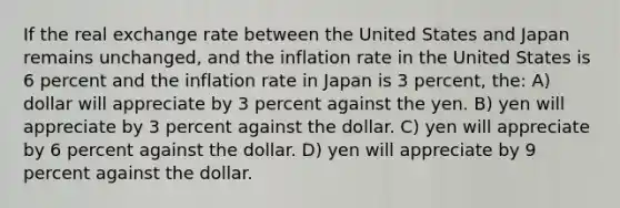 If the real exchange rate between the United States and Japan remains unchanged, and the inflation rate in the United States is 6 percent and the inflation rate in Japan is 3 percent, the: A) dollar will appreciate by 3 percent against the yen. B) yen will appreciate by 3 percent against the dollar. C) yen will appreciate by 6 percent against the dollar. D) yen will appreciate by 9 percent against the dollar.