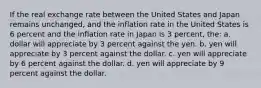 If the real exchange rate between the United States and Japan remains unchanged, and the inflation rate in the United States is 6 percent and the inflation rate in Japan is 3 percent, the: a. dollar will appreciate by 3 percent against the yen. b. yen will appreciate by 3 percent against the dollar. c. yen will appreciate by 6 percent against the dollar. d. yen will appreciate by 9 percent against the dollar.