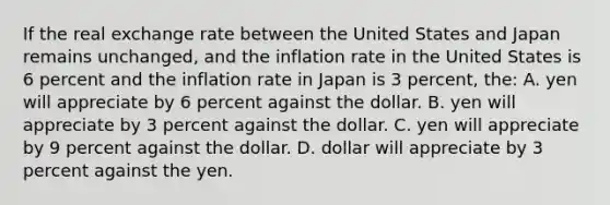 If the real exchange rate between the United States and Japan remains unchanged, and the inflation rate in the United States is 6 percent and the inflation rate in Japan is 3 percent, the: A. yen will appreciate by 6 percent against the dollar. B. yen will appreciate by 3 percent against the dollar. C. yen will appreciate by 9 percent against the dollar. D. dollar will appreciate by 3 percent against the yen.