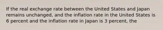 If the real exchange rate between the United States and Japan remains unchanged, and the inflation rate in the United States is 6 percent and the inflation rate in Japan is 3 percent, the