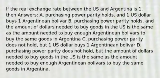 If the real exchange rate between the US and Argentina is 1, then Answers: A. purchasing power parity holds, and 1 US dollar buys 1 Argentinean bolivar B. purchasing power parity holds, and the amount of dollars needed to buy goods in the US is the same as the amount needed to buy enough Argentinean bolivars to buy the same goods in Argentina C. purchasing power parity does not hold, but 1 US dollar buys 1 Argentinean bolivar D. purchasing power parity does not hold, but the amount of dollars needed to buy goods in the US is the same as the amount needed to buy enough Argentinean bolivars to buy the same goods in Argentina.