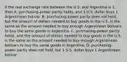 If the real exchange rate between the U.S. and Argentina is 1, then A. purchasing-power parity holds, and 1 U.S. dollar buys 1 Argentinean bolivar. B. purchasing-power parity does not hold, but the amount of dollars needed to buy goods in the U.S. is the same as the amount needed to buy enough Argentinean bolivars to buy the same goods in Argentina. C. purchasing-power parity holds, and the amount of dollars needed to buy goods in the U.S. is the same as the amount needed to buy enough Argentinean bolivars to buy the same goods in Argentina. D. purchasing-power parity does not hold, but 1 U.S. dollar buys 1 Argentinean bolivar