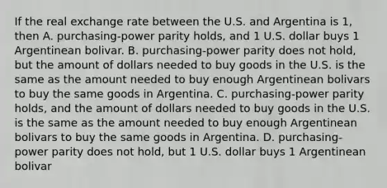 If the real exchange rate between the U.S. and Argentina is 1, then A. purchasing-power parity holds, and 1 U.S. dollar buys 1 Argentinean bolivar. B. purchasing-power parity does not hold, but the amount of dollars needed to buy goods in the U.S. is the same as the amount needed to buy enough Argentinean bolivars to buy the same goods in Argentina. C. purchasing-power parity holds, and the amount of dollars needed to buy goods in the U.S. is the same as the amount needed to buy enough Argentinean bolivars to buy the same goods in Argentina. D. purchasing-power parity does not hold, but 1 U.S. dollar buys 1 Argentinean bolivar