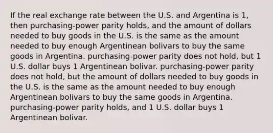 If the real exchange rate between the U.S. and Argentina is 1, then purchasing-power parity holds, and the amount of dollars needed to buy goods in the U.S. is the same as the amount needed to buy enough Argentinean bolivars to buy the same goods in Argentina. purchasing-power parity does not hold, but 1 U.S. dollar buys 1 Argentinean bolivar. purchasing-power parity does not hold, but the amount of dollars needed to buy goods in the U.S. is the same as the amount needed to buy enough Argentinean bolivars to buy the same goods in Argentina. purchasing-power parity holds, and 1 U.S. dollar buys 1 Argentinean bolivar.