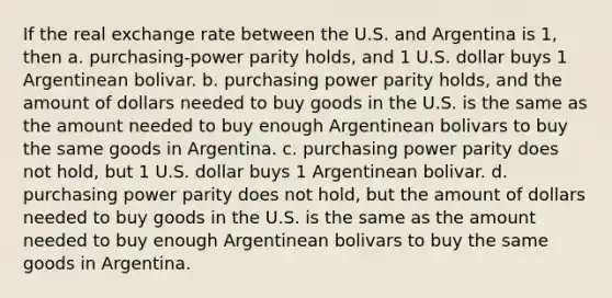 If the real exchange rate between the U.S. and Argentina is 1, then a. purchasing-power parity holds, and 1 U.S. dollar buys 1 Argentinean bolivar. b. purchasing power parity holds, and the amount of dollars needed to buy goods in the U.S. is the same as the amount needed to buy enough Argentinean bolivars to buy the same goods in Argentina. c. purchasing power parity does not hold, but 1 U.S. dollar buys 1 Argentinean bolivar. d. purchasing power parity does not hold, but the amount of dollars needed to buy goods in the U.S. is the same as the amount needed to buy enough Argentinean bolivars to buy the same goods in Argentina.