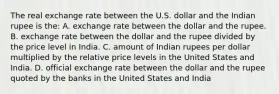 The real exchange rate between the U.S. dollar and the Indian rupee is the: A. exchange rate between the dollar and the rupee. B. exchange rate between the dollar and the rupee divided by the price level in India. C. amount of Indian rupees per dollar multiplied by the relative price levels in the United States and India. D. official exchange rate between the dollar and the rupee quoted by the banks in the United States and India