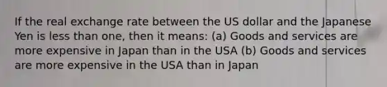 If the real exchange rate between the US dollar and the Japanese Yen is less than one, then it means: (a) Goods and services are more expensive in Japan than in the USA (b) Goods and services are more expensive in the USA than in Japan