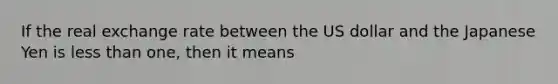 If the real exchange rate between the US dollar and the Japanese Yen is less than one, then it means