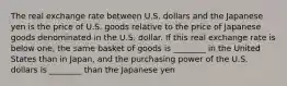 The real exchange rate between U.S. dollars and the Japanese yen is the price of U.S. goods relative to the price of Japanese goods denominated in the U.S. dollar. If this real exchange rate is below one, the same basket of goods is ________ in the United States than in Japan, and the purchasing power of the U.S. dollars is ________ than the Japanese yen