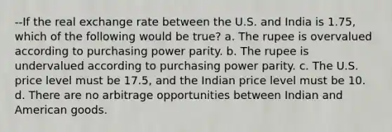 --If the real exchange rate between the U.S. and India is​ 1.75, which of the following would be​ true? a. The rupee is overvalued according to purchasing power parity. b. The rupee is undervalued according to purchasing power parity. c. The U.S. price level must be​ 17.5, and the Indian price level must be 10. d. There are no arbitrage opportunities between Indian and American goods.