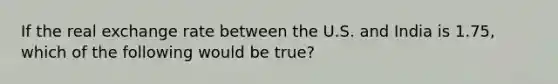 If the real exchange rate between the U.S. and India is​ 1.75, which of the following would be​ true?