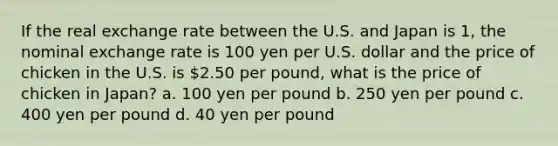 If the real exchange rate between the U.S. and Japan is 1, the nominal exchange rate is 100 yen per U.S. dollar and the price of chicken in the U.S. is 2.50 per pound, what is the price of chicken in Japan? a. ﻿100 yen per pound ﻿b. 250 yen per pound c. 400 yen per pound d. 40 yen per pound