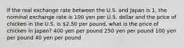 If the real exchange rate between the U.S. and Japan is 1, the nominal exchange rate is 100 yen per U.S. dollar and the price of chicken in the U.S. is 2.50 per pound, what is the price of chicken in Japan? 400 yen per pound 250 yen per pound 100 yen per pound 40 yen per pound