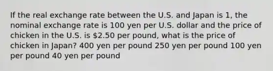 If the real exchange rate between the U.S. and Japan is 1, the nominal exchange rate is 100 yen per U.S. dollar and the price of chicken in the U.S. is 2.50 per pound, what is the price of chicken in Japan? 400 yen per pound 250 yen per pound 100 yen per pound 40 yen per pound