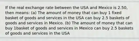 If the real exchange rate between the USA and Mexico is 2.50, then means: (a) The amount of money that can buy 1 fixed basket of goods and services in the USA can buy 2.5 baskets of goods and services in Mexico. (b) The amount of money that can buy 1basket of goods and services in Mexico can buy 2.5 baskets of goods and services in the USA