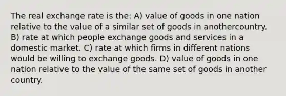 The real exchange rate is the: A) value of goods in one nation relative to the value of a similar set of goods in anothercountry. B) rate at which people exchange goods and services in a domestic market. C) rate at which firms in different nations would be willing to exchange goods. D) value of goods in one nation relative to the value of the same set of goods in another country.