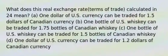 What does this real exchange rate(terms of trade) calculated in 24 mean? (a) One dollar of U.S. currency can be traded for 1.5 dollars of Canadian currency (b) One bottle of U.S. whiskey can be traded for 1.75 bottles of Canadian whiskey (c) One bottle of U.S. whiskey can be traded for 1.5 bottles of Canadian whiskey (d) One dollar of U.S. currency can be traded for 1.2 dollars of Canadian currency