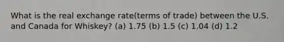 What is the real exchange rate(terms of trade) between the U.S. and Canada for Whiskey? (a) 1.75 (b) 1.5 (c) 1.04 (d) 1.2