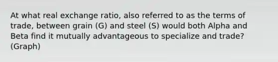 At what real exchange ratio, also referred to as the terms of trade, between grain (G) and steel (S) would both Alpha and Beta find it mutually advantageous to specialize and trade? (Graph)