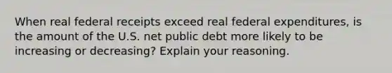 When real federal receipts exceed real federal​ expenditures, is the amount of the U.S. net public debt more likely to be increasing or​ decreasing? Explain your reasoning.