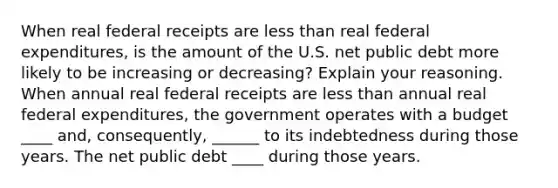 When real federal receipts are less than real federal​ expenditures, is the amount of the U.S. net public debt more likely to be increasing or​ decreasing? Explain your reasoning. When annual real federal receipts are less than annual real federal​ expenditures, the government operates with a budget ____ and, consequently, ______ to its indebtedness during those years. The net public debt ____ during those years.