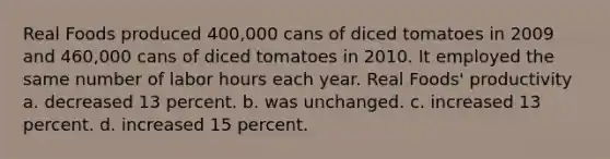 Real Foods produced 400,000 cans of diced tomatoes in 2009 and 460,000 cans of diced tomatoes in 2010. It employed the same number of labor hours each year. Real Foods' productivity a. decreased 13 percent. b. was unchanged. c. increased 13 percent. d. increased 15 percent.