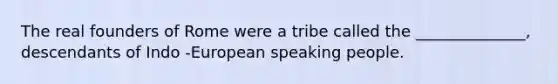 The real founders of Rome were a tribe called the ______________, descendants of Indo -European speaking people.