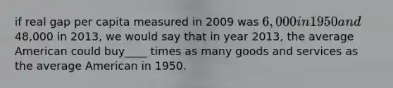 if real gap per capita measured in 2009 was 6,000 in 1950 and48,000 in 2013, we would say that in year 2013, the average American could buy____ times as many goods and services as the average American in 1950.