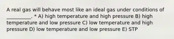 A real gas will behave most like an ideal gas under conditions of __________. * A) high temperature and high pressure B) high temperature and low pressure C) low temperature and high pressure D) low temperature and low pressure E) STP