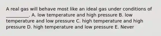 A real gas will behave most like an ideal gas under conditions of __________. A. low temperature and high pressure B. low temperature and low pressure C. high temperature and high pressure D. high temperature and low pressure E. Never