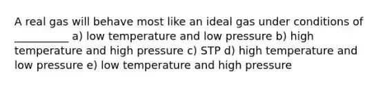 A real gas will behave most like an ideal gas under conditions of __________ a) low temperature and low pressure b) high temperature and high pressure c) STP d) high temperature and low pressure e) low temperature and high pressure