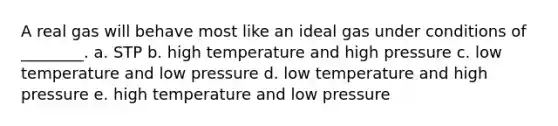 A real gas will behave most like an ideal gas under conditions of ________. a. STP b. high temperature and high pressure c. low temperature and low pressure d. low temperature and high pressure e. high temperature and low pressure