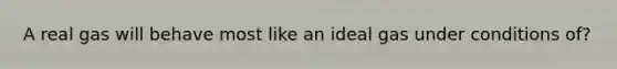 A real gas will behave most like an ideal gas under conditions of?