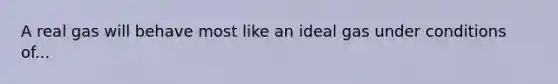 A real gas will behave most like an ideal gas under conditions of...