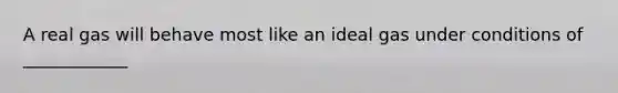A real gas will behave most like an ideal gas under conditions of ____________