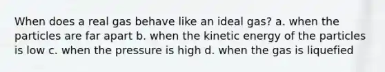 When does a real gas behave like an ideal gas? a. when the particles are far apart b. when the kinetic energy of the particles is low c. when the pressure is high d. when the gas is liquefied