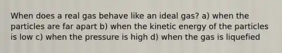 When does a real gas behave like an ideal gas? a) when the particles are far apart b) when the kinetic energy of the particles is low c) when the pressure is high d) when the gas is liquefied