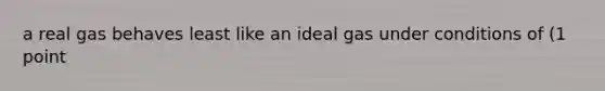 a real gas behaves least like an ideal gas under conditions of (1 point