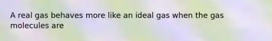 A real gas behaves more like an ideal gas when the gas molecules are