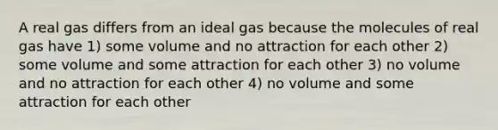 A real gas differs from an ideal gas because the molecules of real gas have 1) some volume and no attraction for each other 2) some volume and some attraction for each other 3) no volume and no attraction for each other 4) no volume and some attraction for each other