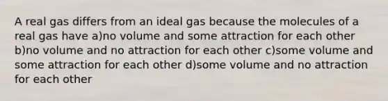 A real gas differs from an ideal gas because the molecules of a real gas have a)no volume and some attraction for each other b)no volume and no attraction for each other c)some volume and some attraction for each other d)some volume and no attraction for each other