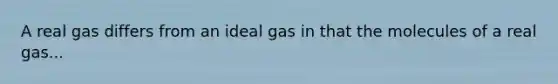 A real gas differs from an ideal gas in that the molecules of a real gas...