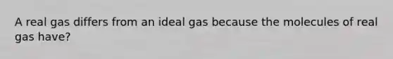 A real gas differs from an ideal gas because the molecules of real gas have?