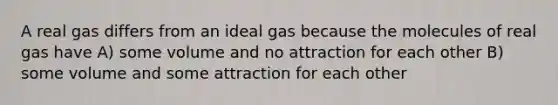 A real gas differs from an ideal gas because the molecules of real gas have A) some volume and no attraction for each other B) some volume and some attraction for each other