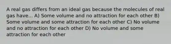 A real gas differs from an ideal gas because the molecules of real gas have... A) Some volume and no attraction for each other B) Some volume and some attraction for each other C) No volume and no attraction for each other D) No volume and some attraction for each other