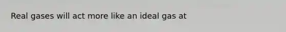 Real gases will act more like an ideal gas at