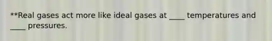 **Real gases act more like ideal gases at ____ temperatures and ____ pressures.